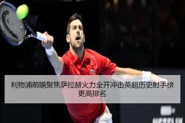 利物浦前瞻聚焦萨拉赫火力全开冲击英超历史射手榜更高排名