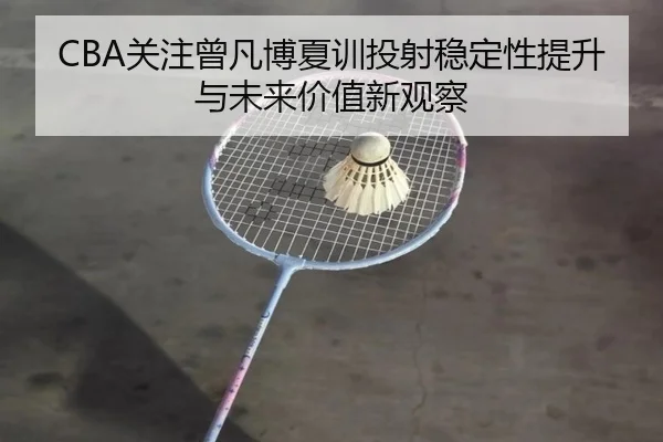 CBA关注曾凡博夏训投射稳定性提升与未来价值新观察