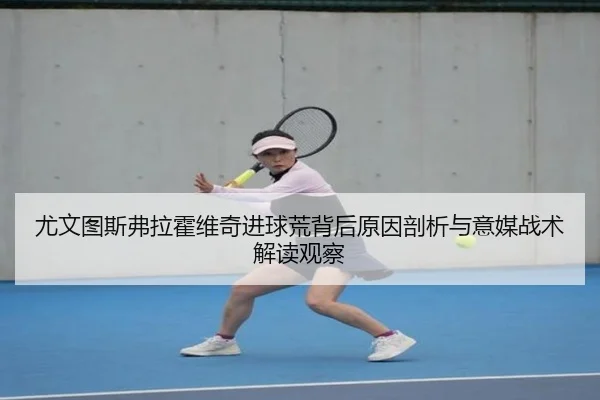 尤文图斯弗拉霍维奇进球荒背后原因剖析与意媒战术解读观察