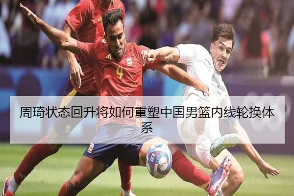 周琦状态回升将如何重塑中国男篮内线轮换体系