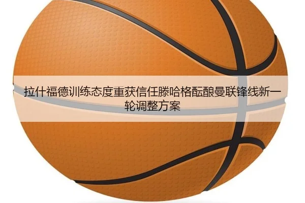 拉什福德训练态度重获信任滕哈格酝酿曼联锋线新一轮调整方案